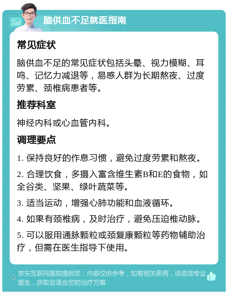 脑供血不足就医指南 常见症状 脑供血不足的常见症状包括头晕、视力模糊、耳鸣、记忆力减退等，易感人群为长期熬夜、过度劳累、颈椎病患者等。 推荐科室 神经内科或心血管内科。 调理要点 1. 保持良好的作息习惯，避免过度劳累和熬夜。 2. 合理饮食，多摄入富含维生素B和E的食物，如全谷类、坚果、绿叶蔬菜等。 3. 适当运动，增强心肺功能和血液循环。 4. 如果有颈椎病，及时治疗，避免压迫椎动脉。 5. 可以服用通脉颗粒或颈复康颗粒等药物辅助治疗，但需在医生指导下使用。