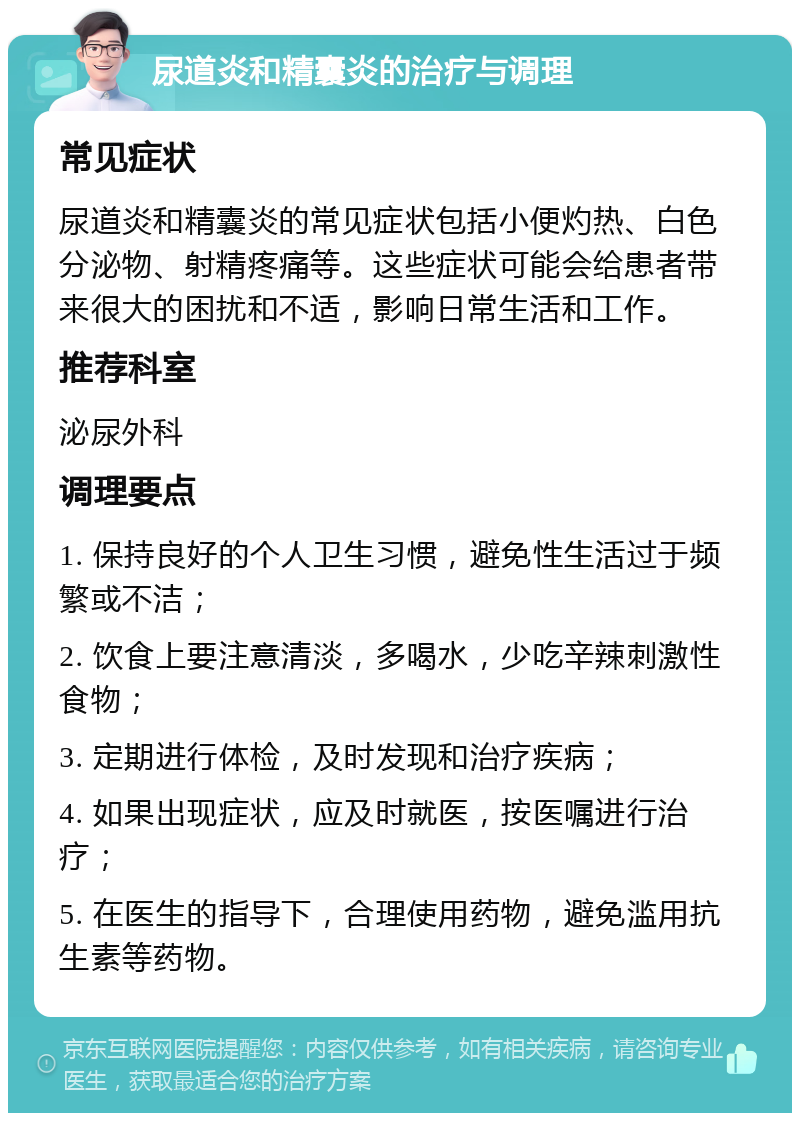 尿道炎和精囊炎的治疗与调理 常见症状 尿道炎和精囊炎的常见症状包括小便灼热、白色分泌物、射精疼痛等。这些症状可能会给患者带来很大的困扰和不适，影响日常生活和工作。 推荐科室 泌尿外科 调理要点 1. 保持良好的个人卫生习惯，避免性生活过于频繁或不洁； 2. 饮食上要注意清淡，多喝水，少吃辛辣刺激性食物； 3. 定期进行体检，及时发现和治疗疾病； 4. 如果出现症状，应及时就医，按医嘱进行治疗； 5. 在医生的指导下，合理使用药物，避免滥用抗生素等药物。