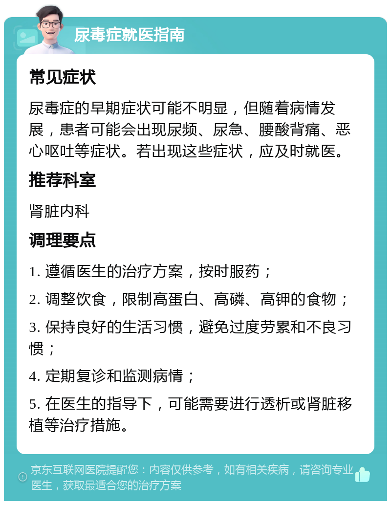 尿毒症就医指南 常见症状 尿毒症的早期症状可能不明显，但随着病情发展，患者可能会出现尿频、尿急、腰酸背痛、恶心呕吐等症状。若出现这些症状，应及时就医。 推荐科室 肾脏内科 调理要点 1. 遵循医生的治疗方案，按时服药； 2. 调整饮食，限制高蛋白、高磷、高钾的食物； 3. 保持良好的生活习惯，避免过度劳累和不良习惯； 4. 定期复诊和监测病情； 5. 在医生的指导下，可能需要进行透析或肾脏移植等治疗措施。