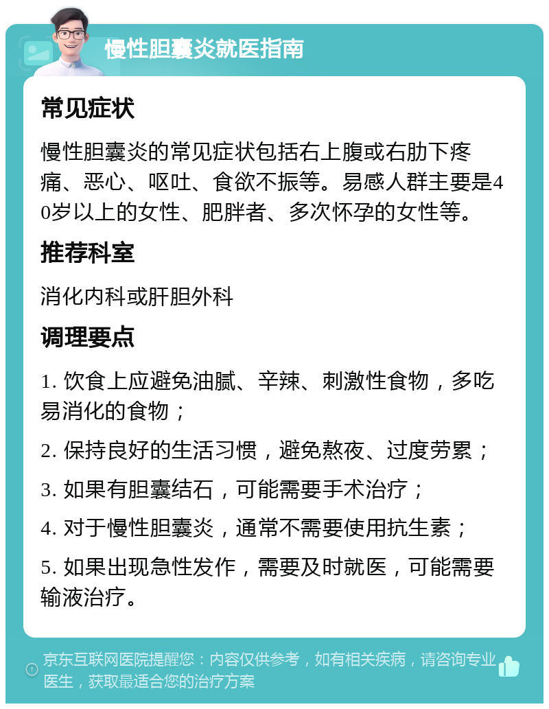 慢性胆囊炎就医指南 常见症状 慢性胆囊炎的常见症状包括右上腹或右肋下疼痛、恶心、呕吐、食欲不振等。易感人群主要是40岁以上的女性、肥胖者、多次怀孕的女性等。 推荐科室 消化内科或肝胆外科 调理要点 1. 饮食上应避免油腻、辛辣、刺激性食物，多吃易消化的食物； 2. 保持良好的生活习惯，避免熬夜、过度劳累； 3. 如果有胆囊结石，可能需要手术治疗； 4. 对于慢性胆囊炎，通常不需要使用抗生素； 5. 如果出现急性发作，需要及时就医，可能需要输液治疗。