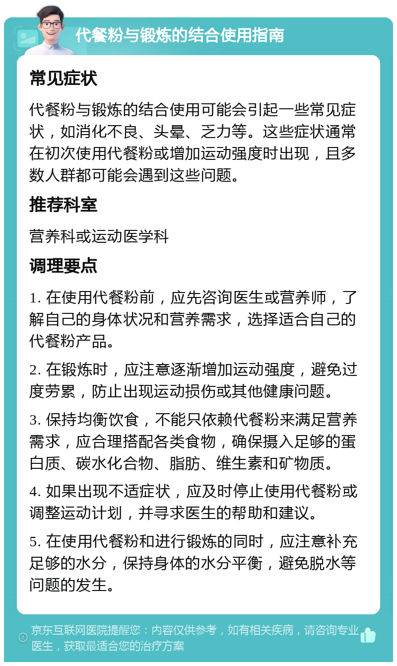 代餐粉与锻炼的结合使用指南 常见症状 代餐粉与锻炼的结合使用可能会引起一些常见症状，如消化不良、头晕、乏力等。这些症状通常在初次使用代餐粉或增加运动强度时出现，且多数人群都可能会遇到这些问题。 推荐科室 营养科或运动医学科 调理要点 1. 在使用代餐粉前，应先咨询医生或营养师，了解自己的身体状况和营养需求，选择适合自己的代餐粉产品。 2. 在锻炼时，应注意逐渐增加运动强度，避免过度劳累，防止出现运动损伤或其他健康问题。 3. 保持均衡饮食，不能只依赖代餐粉来满足营养需求，应合理搭配各类食物，确保摄入足够的蛋白质、碳水化合物、脂肪、维生素和矿物质。 4. 如果出现不适症状，应及时停止使用代餐粉或调整运动计划，并寻求医生的帮助和建议。 5. 在使用代餐粉和进行锻炼的同时，应注意补充足够的水分，保持身体的水分平衡，避免脱水等问题的发生。