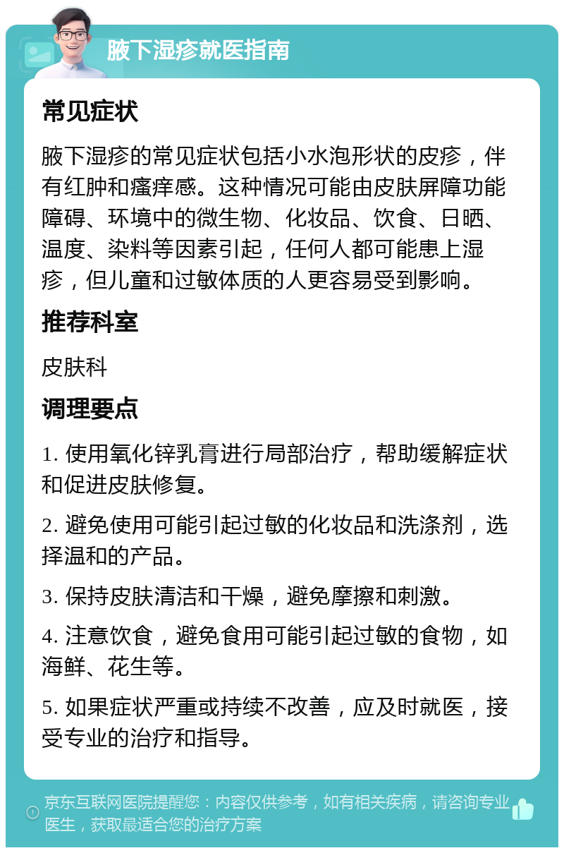 腋下湿疹就医指南 常见症状 腋下湿疹的常见症状包括小水泡形状的皮疹，伴有红肿和瘙痒感。这种情况可能由皮肤屏障功能障碍、环境中的微生物、化妆品、饮食、日晒、温度、染料等因素引起，任何人都可能患上湿疹，但儿童和过敏体质的人更容易受到影响。 推荐科室 皮肤科 调理要点 1. 使用氧化锌乳膏进行局部治疗，帮助缓解症状和促进皮肤修复。 2. 避免使用可能引起过敏的化妆品和洗涤剂，选择温和的产品。 3. 保持皮肤清洁和干燥，避免摩擦和刺激。 4. 注意饮食，避免食用可能引起过敏的食物，如海鲜、花生等。 5. 如果症状严重或持续不改善，应及时就医，接受专业的治疗和指导。