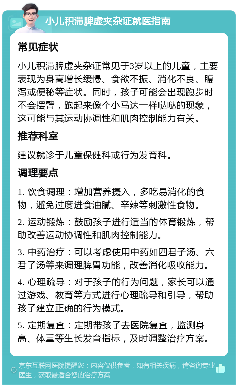 小儿积滞脾虚夹杂证就医指南 常见症状 小儿积滞脾虚夹杂证常见于3岁以上的儿童，主要表现为身高增长缓慢、食欲不振、消化不良、腹泻或便秘等症状。同时，孩子可能会出现跑步时不会摆臂，跑起来像个小马达一样哒哒的现象，这可能与其运动协调性和肌肉控制能力有关。 推荐科室 建议就诊于儿童保健科或行为发育科。 调理要点 1. 饮食调理：增加营养摄入，多吃易消化的食物，避免过度进食油腻、辛辣等刺激性食物。 2. 运动锻炼：鼓励孩子进行适当的体育锻炼，帮助改善运动协调性和肌肉控制能力。 3. 中药治疗：可以考虑使用中药如四君子汤、六君子汤等来调理脾胃功能，改善消化吸收能力。 4. 心理疏导：对于孩子的行为问题，家长可以通过游戏、教育等方式进行心理疏导和引导，帮助孩子建立正确的行为模式。 5. 定期复查：定期带孩子去医院复查，监测身高、体重等生长发育指标，及时调整治疗方案。