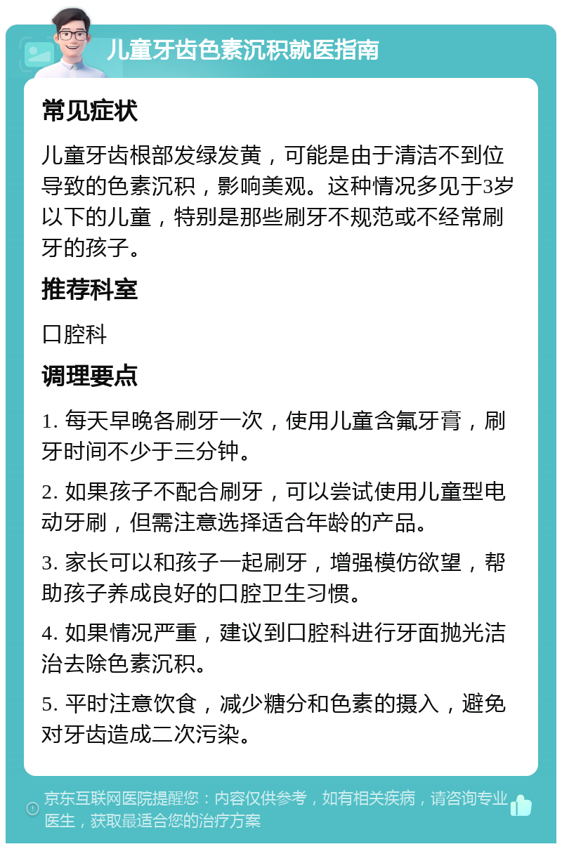 儿童牙齿色素沉积就医指南 常见症状 儿童牙齿根部发绿发黄，可能是由于清洁不到位导致的色素沉积，影响美观。这种情况多见于3岁以下的儿童，特别是那些刷牙不规范或不经常刷牙的孩子。 推荐科室 口腔科 调理要点 1. 每天早晚各刷牙一次，使用儿童含氟牙膏，刷牙时间不少于三分钟。 2. 如果孩子不配合刷牙，可以尝试使用儿童型电动牙刷，但需注意选择适合年龄的产品。 3. 家长可以和孩子一起刷牙，增强模仿欲望，帮助孩子养成良好的口腔卫生习惯。 4. 如果情况严重，建议到口腔科进行牙面抛光洁治去除色素沉积。 5. 平时注意饮食，减少糖分和色素的摄入，避免对牙齿造成二次污染。