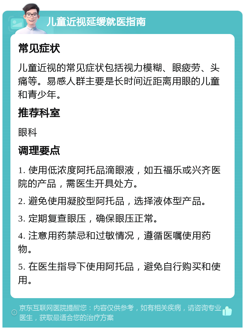 儿童近视延缓就医指南 常见症状 儿童近视的常见症状包括视力模糊、眼疲劳、头痛等。易感人群主要是长时间近距离用眼的儿童和青少年。 推荐科室 眼科 调理要点 1. 使用低浓度阿托品滴眼液，如五福乐或兴齐医院的产品，需医生开具处方。 2. 避免使用凝胶型阿托品，选择液体型产品。 3. 定期复查眼压，确保眼压正常。 4. 注意用药禁忌和过敏情况，遵循医嘱使用药物。 5. 在医生指导下使用阿托品，避免自行购买和使用。