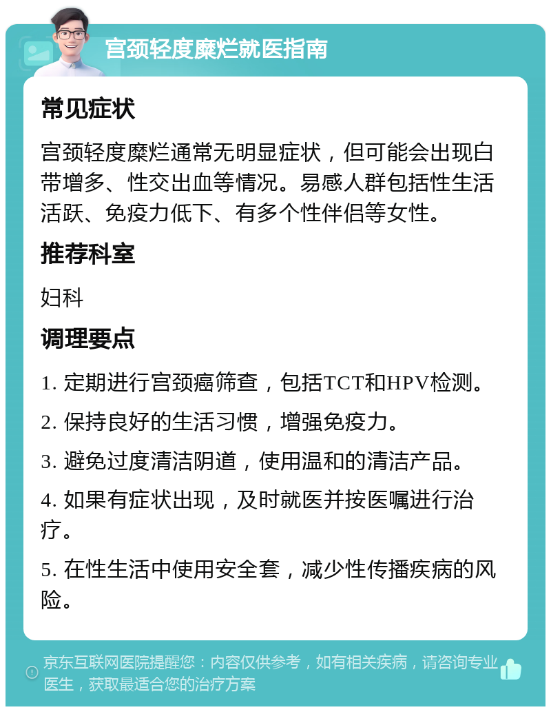 宫颈轻度糜烂就医指南 常见症状 宫颈轻度糜烂通常无明显症状，但可能会出现白带增多、性交出血等情况。易感人群包括性生活活跃、免疫力低下、有多个性伴侣等女性。 推荐科室 妇科 调理要点 1. 定期进行宫颈癌筛查，包括TCT和HPV检测。 2. 保持良好的生活习惯，增强免疫力。 3. 避免过度清洁阴道，使用温和的清洁产品。 4. 如果有症状出现，及时就医并按医嘱进行治疗。 5. 在性生活中使用安全套，减少性传播疾病的风险。