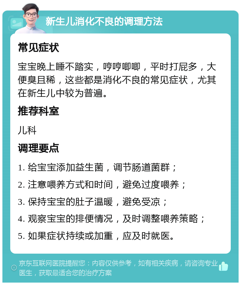 新生儿消化不良的调理方法 常见症状 宝宝晚上睡不踏实，哼哼唧唧，平时打屁多，大便臭且稀，这些都是消化不良的常见症状，尤其在新生儿中较为普遍。 推荐科室 儿科 调理要点 1. 给宝宝添加益生菌，调节肠道菌群； 2. 注意喂养方式和时间，避免过度喂养； 3. 保持宝宝的肚子温暖，避免受凉； 4. 观察宝宝的排便情况，及时调整喂养策略； 5. 如果症状持续或加重，应及时就医。