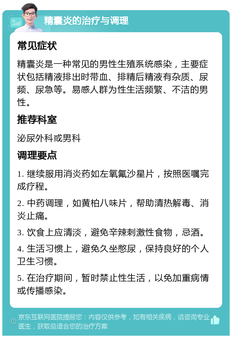 精囊炎的治疗与调理 常见症状 精囊炎是一种常见的男性生殖系统感染，主要症状包括精液排出时带血、排精后精液有杂质、尿频、尿急等。易感人群为性生活频繁、不洁的男性。 推荐科室 泌尿外科或男科 调理要点 1. 继续服用消炎药如左氧氟沙星片，按照医嘱完成疗程。 2. 中药调理，如黄柏八味片，帮助清热解毒、消炎止痛。 3. 饮食上应清淡，避免辛辣刺激性食物，忌酒。 4. 生活习惯上，避免久坐憋尿，保持良好的个人卫生习惯。 5. 在治疗期间，暂时禁止性生活，以免加重病情或传播感染。