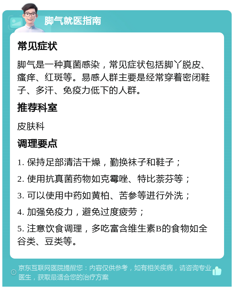 脚气就医指南 常见症状 脚气是一种真菌感染，常见症状包括脚丫脱皮、瘙痒、红斑等。易感人群主要是经常穿着密闭鞋子、多汗、免疫力低下的人群。 推荐科室 皮肤科 调理要点 1. 保持足部清洁干燥，勤换袜子和鞋子； 2. 使用抗真菌药物如克霉唑、特比萘芬等； 3. 可以使用中药如黄柏、苦参等进行外洗； 4. 加强免疫力，避免过度疲劳； 5. 注意饮食调理，多吃富含维生素B的食物如全谷类、豆类等。