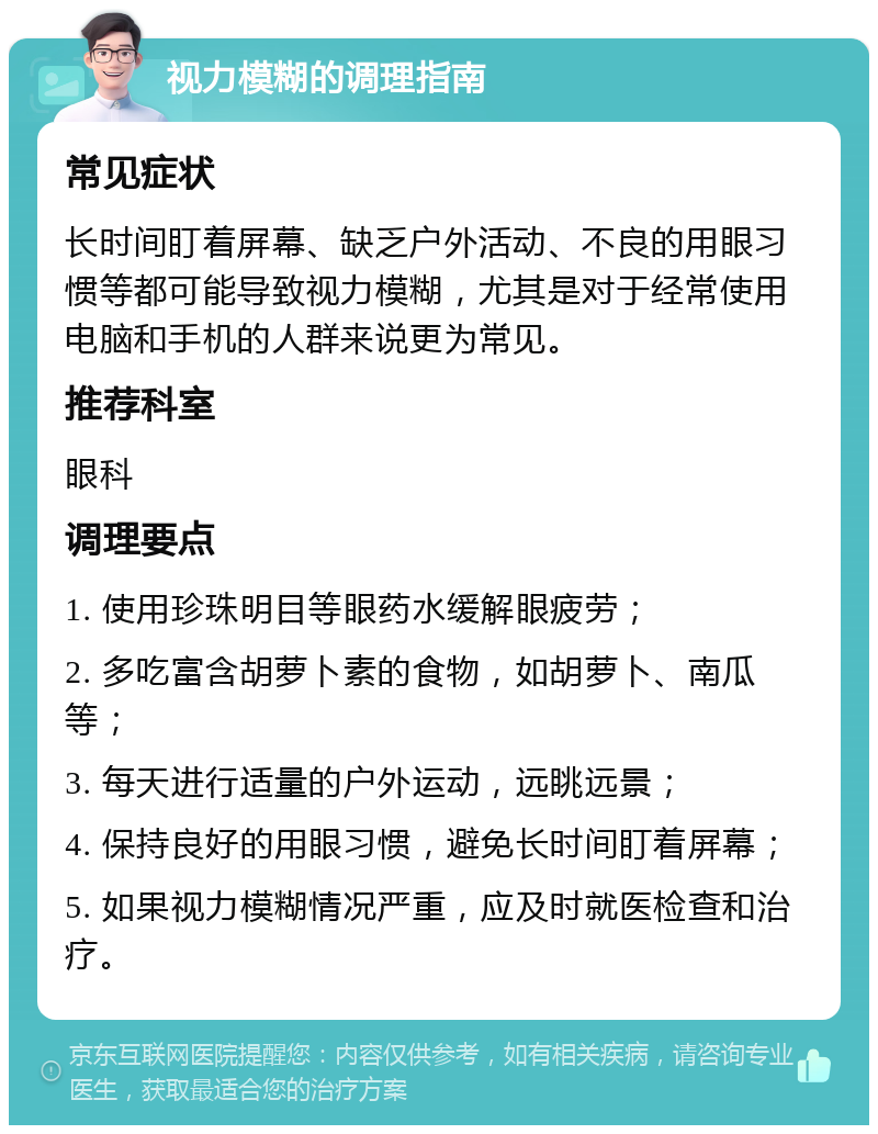 视力模糊的调理指南 常见症状 长时间盯着屏幕、缺乏户外活动、不良的用眼习惯等都可能导致视力模糊，尤其是对于经常使用电脑和手机的人群来说更为常见。 推荐科室 眼科 调理要点 1. 使用珍珠明目等眼药水缓解眼疲劳； 2. 多吃富含胡萝卜素的食物，如胡萝卜、南瓜等； 3. 每天进行适量的户外运动，远眺远景； 4. 保持良好的用眼习惯，避免长时间盯着屏幕； 5. 如果视力模糊情况严重，应及时就医检查和治疗。