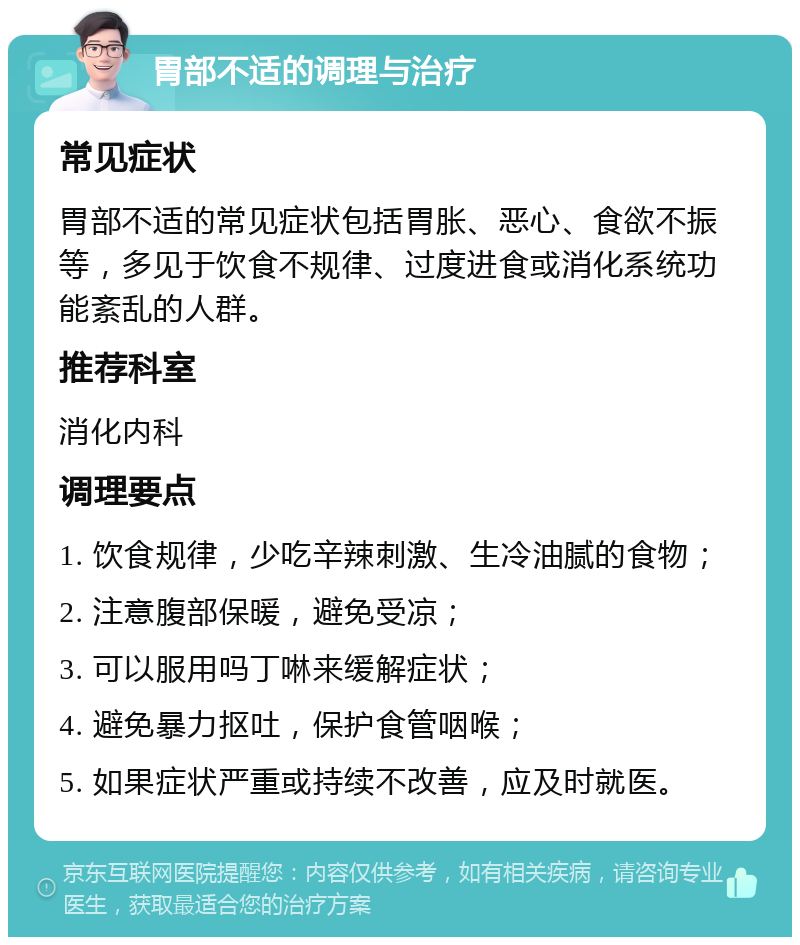 胃部不适的调理与治疗 常见症状 胃部不适的常见症状包括胃胀、恶心、食欲不振等，多见于饮食不规律、过度进食或消化系统功能紊乱的人群。 推荐科室 消化内科 调理要点 1. 饮食规律，少吃辛辣刺激、生冷油腻的食物； 2. 注意腹部保暖，避免受凉； 3. 可以服用吗丁啉来缓解症状； 4. 避免暴力抠吐，保护食管咽喉； 5. 如果症状严重或持续不改善，应及时就医。