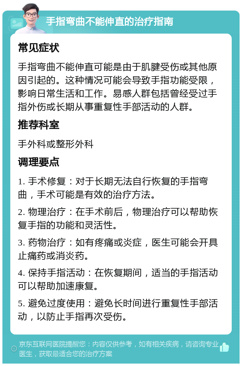 手指弯曲不能伸直的治疗指南 常见症状 手指弯曲不能伸直可能是由于肌腱受伤或其他原因引起的。这种情况可能会导致手指功能受限，影响日常生活和工作。易感人群包括曾经受过手指外伤或长期从事重复性手部活动的人群。 推荐科室 手外科或整形外科 调理要点 1. 手术修复：对于长期无法自行恢复的手指弯曲，手术可能是有效的治疗方法。 2. 物理治疗：在手术前后，物理治疗可以帮助恢复手指的功能和灵活性。 3. 药物治疗：如有疼痛或炎症，医生可能会开具止痛药或消炎药。 4. 保持手指活动：在恢复期间，适当的手指活动可以帮助加速康复。 5. 避免过度使用：避免长时间进行重复性手部活动，以防止手指再次受伤。