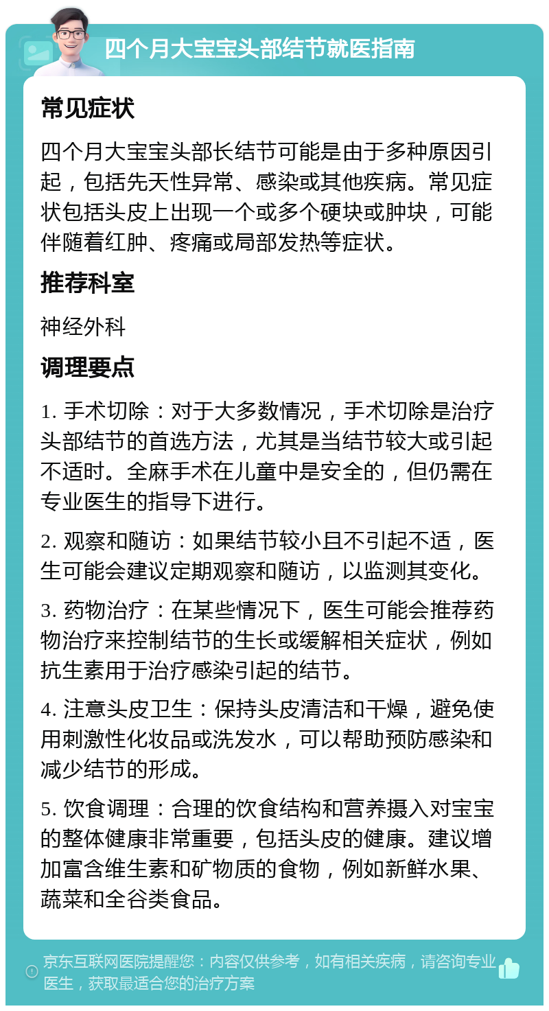 四个月大宝宝头部结节就医指南 常见症状 四个月大宝宝头部长结节可能是由于多种原因引起，包括先天性异常、感染或其他疾病。常见症状包括头皮上出现一个或多个硬块或肿块，可能伴随着红肿、疼痛或局部发热等症状。 推荐科室 神经外科 调理要点 1. 手术切除：对于大多数情况，手术切除是治疗头部结节的首选方法，尤其是当结节较大或引起不适时。全麻手术在儿童中是安全的，但仍需在专业医生的指导下进行。 2. 观察和随访：如果结节较小且不引起不适，医生可能会建议定期观察和随访，以监测其变化。 3. 药物治疗：在某些情况下，医生可能会推荐药物治疗来控制结节的生长或缓解相关症状，例如抗生素用于治疗感染引起的结节。 4. 注意头皮卫生：保持头皮清洁和干燥，避免使用刺激性化妆品或洗发水，可以帮助预防感染和减少结节的形成。 5. 饮食调理：合理的饮食结构和营养摄入对宝宝的整体健康非常重要，包括头皮的健康。建议增加富含维生素和矿物质的食物，例如新鲜水果、蔬菜和全谷类食品。