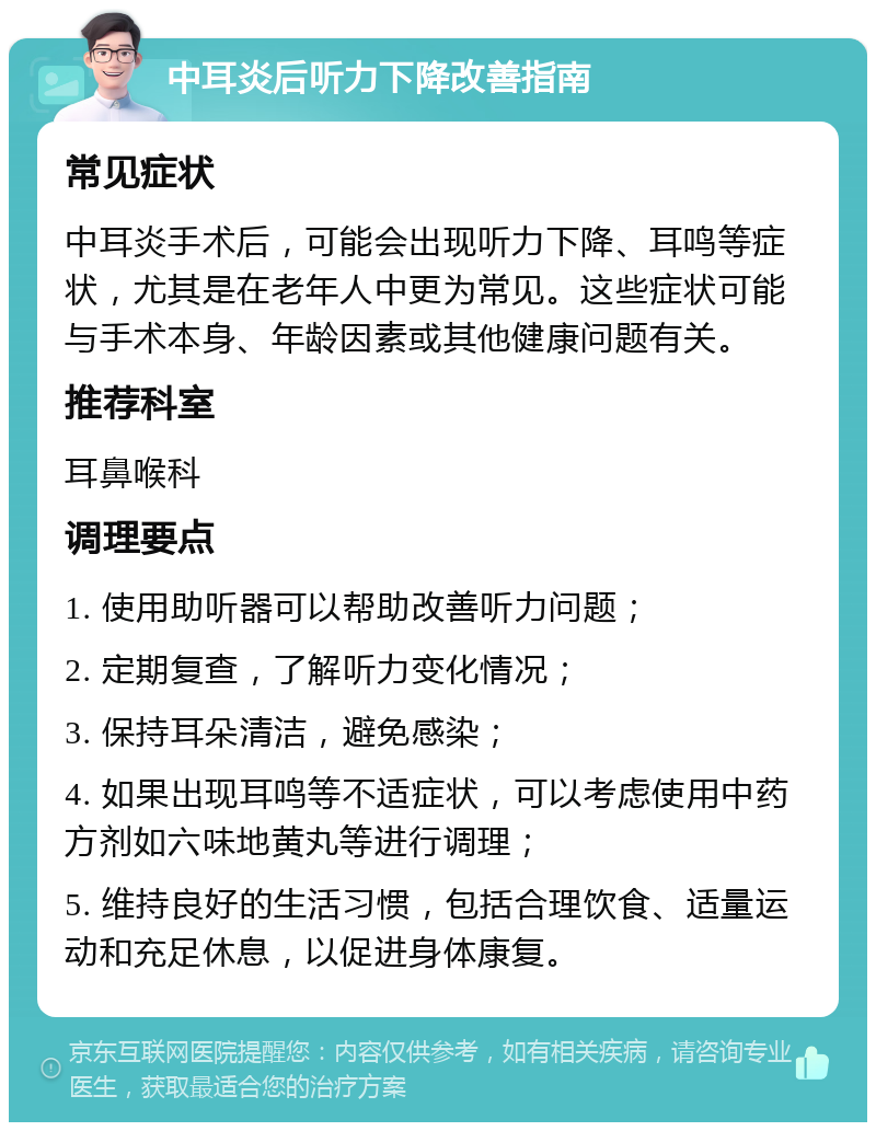 中耳炎后听力下降改善指南 常见症状 中耳炎手术后，可能会出现听力下降、耳鸣等症状，尤其是在老年人中更为常见。这些症状可能与手术本身、年龄因素或其他健康问题有关。 推荐科室 耳鼻喉科 调理要点 1. 使用助听器可以帮助改善听力问题； 2. 定期复查，了解听力变化情况； 3. 保持耳朵清洁，避免感染； 4. 如果出现耳鸣等不适症状，可以考虑使用中药方剂如六味地黄丸等进行调理； 5. 维持良好的生活习惯，包括合理饮食、适量运动和充足休息，以促进身体康复。