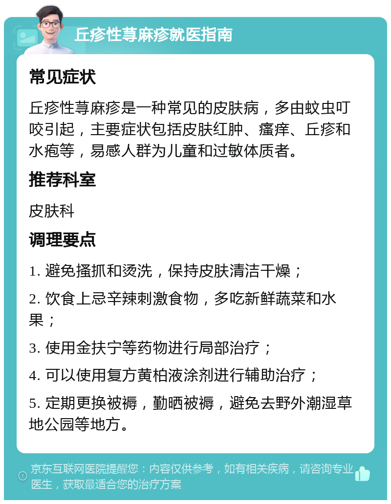 丘疹性荨麻疹就医指南 常见症状 丘疹性荨麻疹是一种常见的皮肤病，多由蚊虫叮咬引起，主要症状包括皮肤红肿、瘙痒、丘疹和水疱等，易感人群为儿童和过敏体质者。 推荐科室 皮肤科 调理要点 1. 避免搔抓和烫洗，保持皮肤清洁干燥； 2. 饮食上忌辛辣刺激食物，多吃新鲜蔬菜和水果； 3. 使用金扶宁等药物进行局部治疗； 4. 可以使用复方黄柏液涂剂进行辅助治疗； 5. 定期更换被褥，勤晒被褥，避免去野外潮湿草地公园等地方。