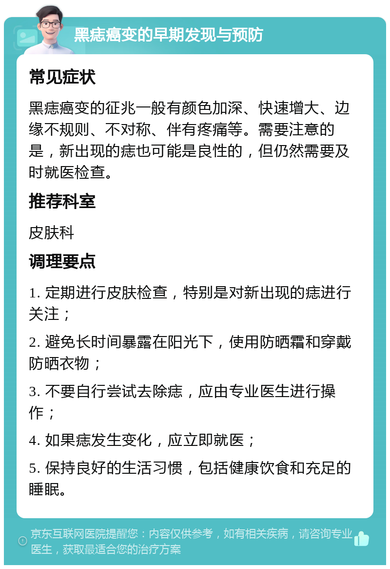 黑痣癌变的早期发现与预防 常见症状 黑痣癌变的征兆一般有颜色加深、快速增大、边缘不规则、不对称、伴有疼痛等。需要注意的是，新出现的痣也可能是良性的，但仍然需要及时就医检查。 推荐科室 皮肤科 调理要点 1. 定期进行皮肤检查，特别是对新出现的痣进行关注； 2. 避免长时间暴露在阳光下，使用防晒霜和穿戴防晒衣物； 3. 不要自行尝试去除痣，应由专业医生进行操作； 4. 如果痣发生变化，应立即就医； 5. 保持良好的生活习惯，包括健康饮食和充足的睡眠。