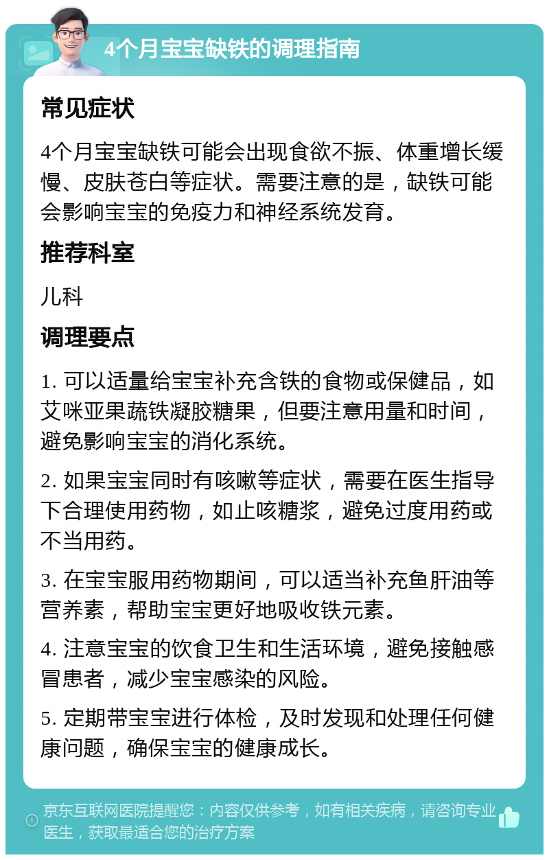 4个月宝宝缺铁的调理指南 常见症状 4个月宝宝缺铁可能会出现食欲不振、体重增长缓慢、皮肤苍白等症状。需要注意的是，缺铁可能会影响宝宝的免疫力和神经系统发育。 推荐科室 儿科 调理要点 1. 可以适量给宝宝补充含铁的食物或保健品，如艾咪亚果蔬铁凝胶糖果，但要注意用量和时间，避免影响宝宝的消化系统。 2. 如果宝宝同时有咳嗽等症状，需要在医生指导下合理使用药物，如止咳糖浆，避免过度用药或不当用药。 3. 在宝宝服用药物期间，可以适当补充鱼肝油等营养素，帮助宝宝更好地吸收铁元素。 4. 注意宝宝的饮食卫生和生活环境，避免接触感冒患者，减少宝宝感染的风险。 5. 定期带宝宝进行体检，及时发现和处理任何健康问题，确保宝宝的健康成长。