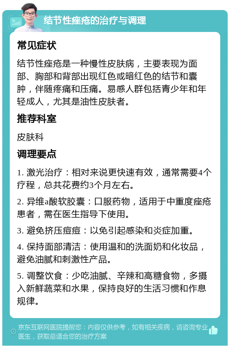 结节性痤疮的治疗与调理 常见症状 结节性痤疮是一种慢性皮肤病，主要表现为面部、胸部和背部出现红色或暗红色的结节和囊肿，伴随疼痛和压痛。易感人群包括青少年和年轻成人，尤其是油性皮肤者。 推荐科室 皮肤科 调理要点 1. 激光治疗：相对来说更快速有效，通常需要4个疗程，总共花费约3个月左右。 2. 异维a酸软胶囊：口服药物，适用于中重度痤疮患者，需在医生指导下使用。 3. 避免挤压痘痘：以免引起感染和炎症加重。 4. 保持面部清洁：使用温和的洗面奶和化妆品，避免油腻和刺激性产品。 5. 调整饮食：少吃油腻、辛辣和高糖食物，多摄入新鲜蔬菜和水果，保持良好的生活习惯和作息规律。