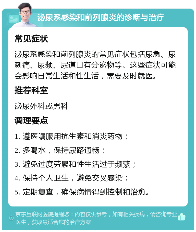 泌尿系感染和前列腺炎的诊断与治疗 常见症状 泌尿系感染和前列腺炎的常见症状包括尿急、尿刺痛、尿频、尿道口有分泌物等。这些症状可能会影响日常生活和性生活，需要及时就医。 推荐科室 泌尿外科或男科 调理要点 1. 遵医嘱服用抗生素和消炎药物； 2. 多喝水，保持尿路通畅； 3. 避免过度劳累和性生活过于频繁； 4. 保持个人卫生，避免交叉感染； 5. 定期复查，确保病情得到控制和治愈。