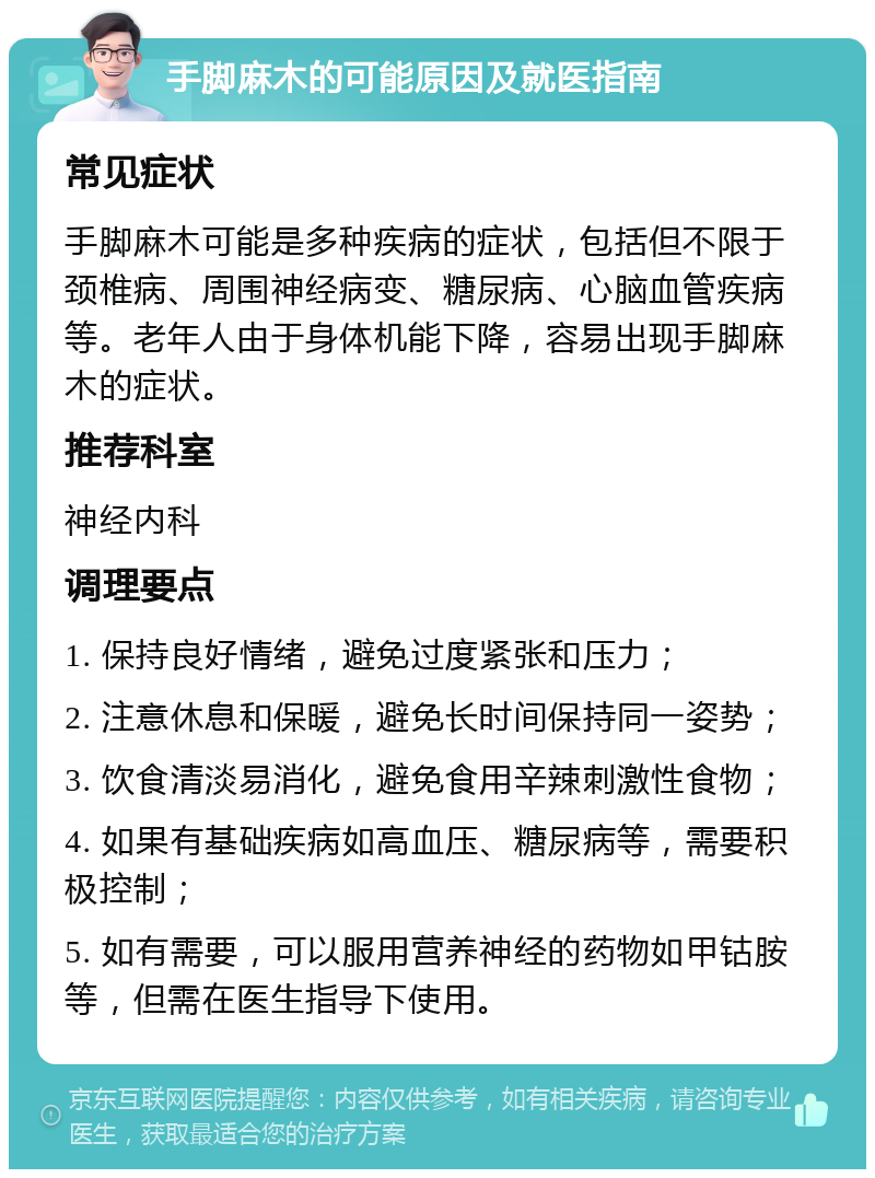 手脚麻木的可能原因及就医指南 常见症状 手脚麻木可能是多种疾病的症状，包括但不限于颈椎病、周围神经病变、糖尿病、心脑血管疾病等。老年人由于身体机能下降，容易出现手脚麻木的症状。 推荐科室 神经内科 调理要点 1. 保持良好情绪，避免过度紧张和压力； 2. 注意休息和保暖，避免长时间保持同一姿势； 3. 饮食清淡易消化，避免食用辛辣刺激性食物； 4. 如果有基础疾病如高血压、糖尿病等，需要积极控制； 5. 如有需要，可以服用营养神经的药物如甲钴胺等，但需在医生指导下使用。