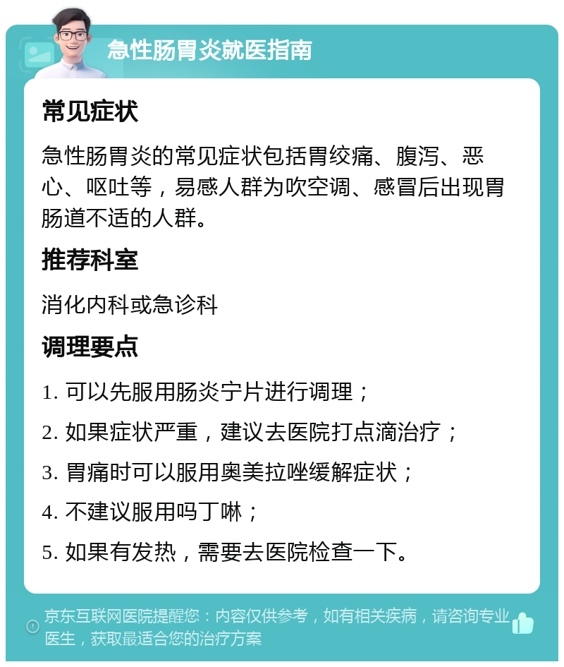 急性肠胃炎就医指南 常见症状 急性肠胃炎的常见症状包括胃绞痛、腹泻、恶心、呕吐等，易感人群为吹空调、感冒后出现胃肠道不适的人群。 推荐科室 消化内科或急诊科 调理要点 1. 可以先服用肠炎宁片进行调理； 2. 如果症状严重，建议去医院打点滴治疗； 3. 胃痛时可以服用奥美拉唑缓解症状； 4. 不建议服用吗丁啉； 5. 如果有发热，需要去医院检查一下。