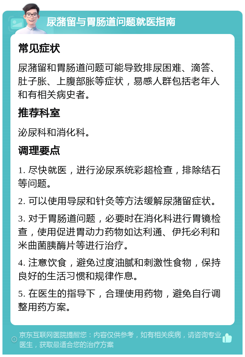 尿潴留与胃肠道问题就医指南 常见症状 尿潴留和胃肠道问题可能导致排尿困难、滴答、肚子胀、上腹部胀等症状，易感人群包括老年人和有相关病史者。 推荐科室 泌尿科和消化科。 调理要点 1. 尽快就医，进行泌尿系统彩超检查，排除结石等问题。 2. 可以使用导尿和针灸等方法缓解尿潴留症状。 3. 对于胃肠道问题，必要时在消化科进行胃镜检查，使用促进胃动力药物如达利通、伊托必利和米曲菌胰酶片等进行治疗。 4. 注意饮食，避免过度油腻和刺激性食物，保持良好的生活习惯和规律作息。 5. 在医生的指导下，合理使用药物，避免自行调整用药方案。