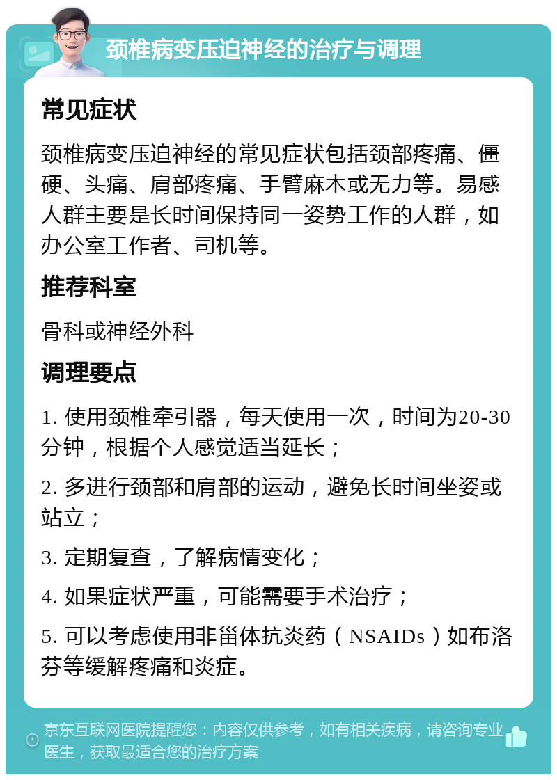 颈椎病变压迫神经的治疗与调理 常见症状 颈椎病变压迫神经的常见症状包括颈部疼痛、僵硬、头痛、肩部疼痛、手臂麻木或无力等。易感人群主要是长时间保持同一姿势工作的人群，如办公室工作者、司机等。 推荐科室 骨科或神经外科 调理要点 1. 使用颈椎牵引器，每天使用一次，时间为20-30分钟，根据个人感觉适当延长； 2. 多进行颈部和肩部的运动，避免长时间坐姿或站立； 3. 定期复查，了解病情变化； 4. 如果症状严重，可能需要手术治疗； 5. 可以考虑使用非甾体抗炎药（NSAIDs）如布洛芬等缓解疼痛和炎症。