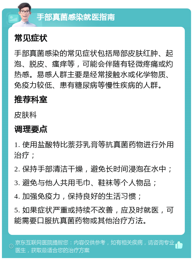 手部真菌感染就医指南 常见症状 手部真菌感染的常见症状包括局部皮肤红肿、起泡、脱皮、瘙痒等，可能会伴随有轻微疼痛或灼热感。易感人群主要是经常接触水或化学物质、免疫力较低、患有糖尿病等慢性疾病的人群。 推荐科室 皮肤科 调理要点 1. 使用盐酸特比萘芬乳膏等抗真菌药物进行外用治疗； 2. 保持手部清洁干燥，避免长时间浸泡在水中； 3. 避免与他人共用毛巾、鞋袜等个人物品； 4. 加强免疫力，保持良好的生活习惯； 5. 如果症状严重或持续不改善，应及时就医，可能需要口服抗真菌药物或其他治疗方法。