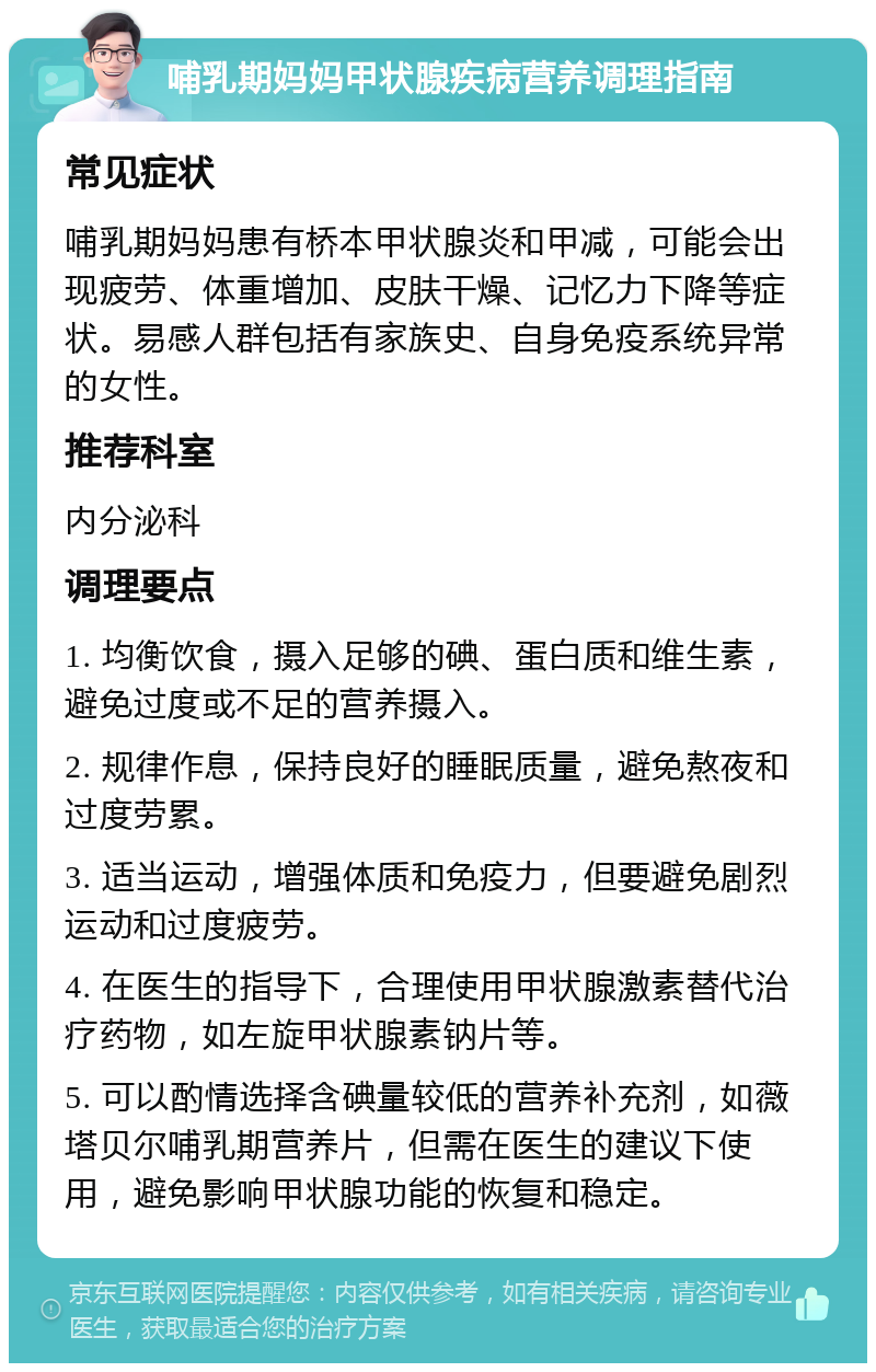 哺乳期妈妈甲状腺疾病营养调理指南 常见症状 哺乳期妈妈患有桥本甲状腺炎和甲减，可能会出现疲劳、体重增加、皮肤干燥、记忆力下降等症状。易感人群包括有家族史、自身免疫系统异常的女性。 推荐科室 内分泌科 调理要点 1. 均衡饮食，摄入足够的碘、蛋白质和维生素，避免过度或不足的营养摄入。 2. 规律作息，保持良好的睡眠质量，避免熬夜和过度劳累。 3. 适当运动，增强体质和免疫力，但要避免剧烈运动和过度疲劳。 4. 在医生的指导下，合理使用甲状腺激素替代治疗药物，如左旋甲状腺素钠片等。 5. 可以酌情选择含碘量较低的营养补充剂，如薇塔贝尔哺乳期营养片，但需在医生的建议下使用，避免影响甲状腺功能的恢复和稳定。