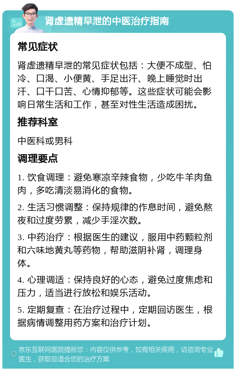 肾虚遗精早泄的中医治疗指南 常见症状 肾虚遗精早泄的常见症状包括：大便不成型、怕冷、口渴、小便黄、手足出汗、晚上睡觉时出汗、口干口苦、心情抑郁等。这些症状可能会影响日常生活和工作，甚至对性生活造成困扰。 推荐科室 中医科或男科 调理要点 1. 饮食调理：避免寒凉辛辣食物，少吃牛羊肉鱼肉，多吃清淡易消化的食物。 2. 生活习惯调整：保持规律的作息时间，避免熬夜和过度劳累，减少手淫次数。 3. 中药治疗：根据医生的建议，服用中药颗粒剂和六味地黄丸等药物，帮助滋阴补肾，调理身体。 4. 心理调适：保持良好的心态，避免过度焦虑和压力，适当进行放松和娱乐活动。 5. 定期复查：在治疗过程中，定期回访医生，根据病情调整用药方案和治疗计划。