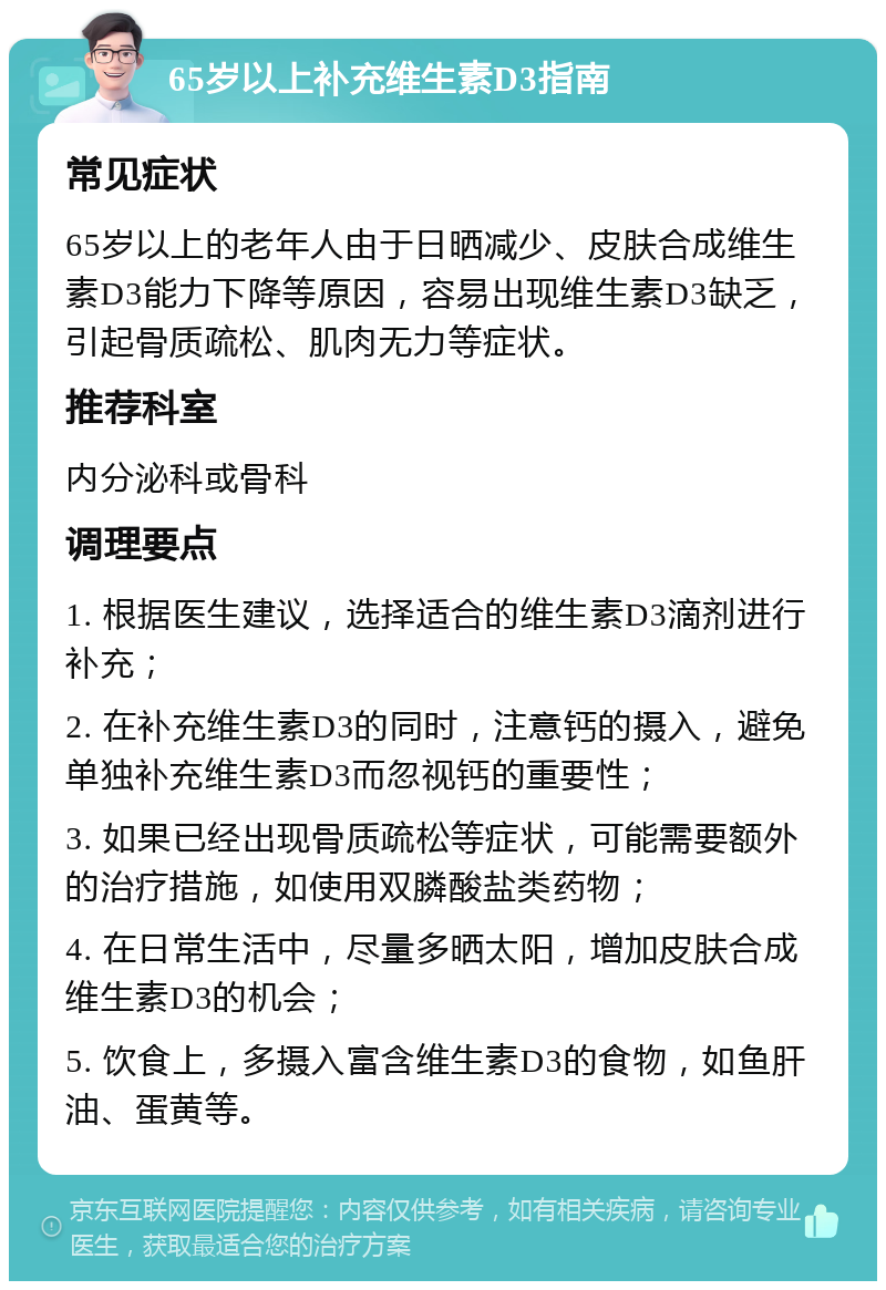 65岁以上补充维生素D3指南 常见症状 65岁以上的老年人由于日晒减少、皮肤合成维生素D3能力下降等原因，容易出现维生素D3缺乏，引起骨质疏松、肌肉无力等症状。 推荐科室 内分泌科或骨科 调理要点 1. 根据医生建议，选择适合的维生素D3滴剂进行补充； 2. 在补充维生素D3的同时，注意钙的摄入，避免单独补充维生素D3而忽视钙的重要性； 3. 如果已经出现骨质疏松等症状，可能需要额外的治疗措施，如使用双膦酸盐类药物； 4. 在日常生活中，尽量多晒太阳，增加皮肤合成维生素D3的机会； 5. 饮食上，多摄入富含维生素D3的食物，如鱼肝油、蛋黄等。