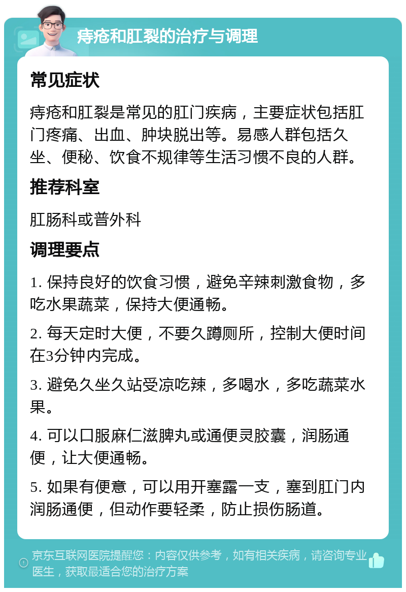 痔疮和肛裂的治疗与调理 常见症状 痔疮和肛裂是常见的肛门疾病，主要症状包括肛门疼痛、出血、肿块脱出等。易感人群包括久坐、便秘、饮食不规律等生活习惯不良的人群。 推荐科室 肛肠科或普外科 调理要点 1. 保持良好的饮食习惯，避免辛辣刺激食物，多吃水果蔬菜，保持大便通畅。 2. 每天定时大便，不要久蹲厕所，控制大便时间在3分钟内完成。 3. 避免久坐久站受凉吃辣，多喝水，多吃蔬菜水果。 4. 可以口服麻仁滋脾丸或通便灵胶囊，润肠通便，让大便通畅。 5. 如果有便意，可以用开塞露一支，塞到肛门内润肠通便，但动作要轻柔，防止损伤肠道。