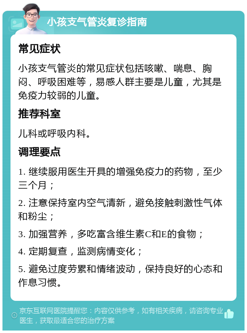 小孩支气管炎复诊指南 常见症状 小孩支气管炎的常见症状包括咳嗽、喘息、胸闷、呼吸困难等，易感人群主要是儿童，尤其是免疫力较弱的儿童。 推荐科室 儿科或呼吸内科。 调理要点 1. 继续服用医生开具的增强免疫力的药物，至少三个月； 2. 注意保持室内空气清新，避免接触刺激性气体和粉尘； 3. 加强营养，多吃富含维生素C和E的食物； 4. 定期复查，监测病情变化； 5. 避免过度劳累和情绪波动，保持良好的心态和作息习惯。