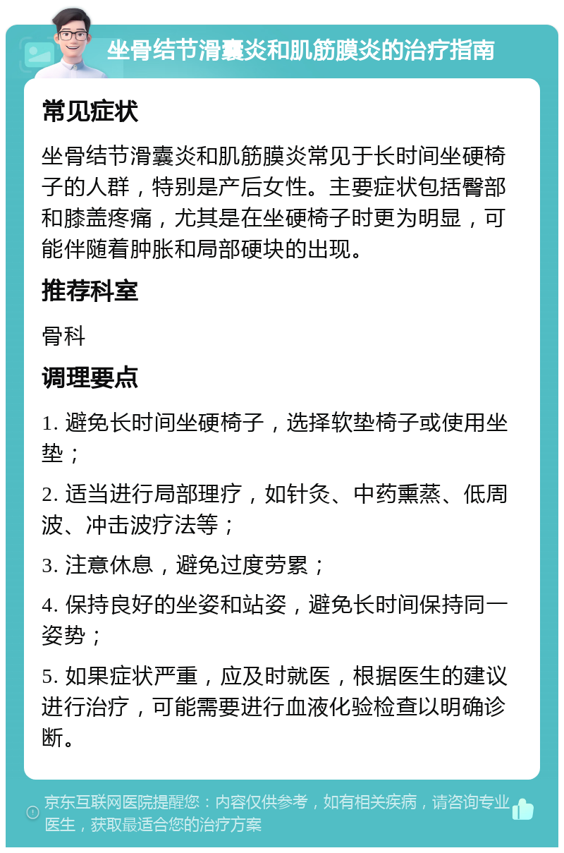 坐骨结节滑囊炎和肌筋膜炎的治疗指南 常见症状 坐骨结节滑囊炎和肌筋膜炎常见于长时间坐硬椅子的人群，特别是产后女性。主要症状包括臀部和膝盖疼痛，尤其是在坐硬椅子时更为明显，可能伴随着肿胀和局部硬块的出现。 推荐科室 骨科 调理要点 1. 避免长时间坐硬椅子，选择软垫椅子或使用坐垫； 2. 适当进行局部理疗，如针灸、中药熏蒸、低周波、冲击波疗法等； 3. 注意休息，避免过度劳累； 4. 保持良好的坐姿和站姿，避免长时间保持同一姿势； 5. 如果症状严重，应及时就医，根据医生的建议进行治疗，可能需要进行血液化验检查以明确诊断。