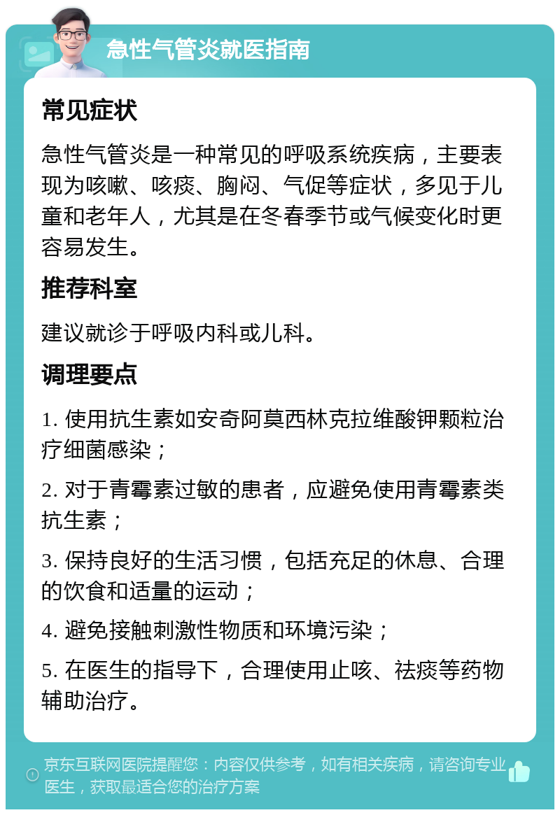 急性气管炎就医指南 常见症状 急性气管炎是一种常见的呼吸系统疾病，主要表现为咳嗽、咳痰、胸闷、气促等症状，多见于儿童和老年人，尤其是在冬春季节或气候变化时更容易发生。 推荐科室 建议就诊于呼吸内科或儿科。 调理要点 1. 使用抗生素如安奇阿莫西林克拉维酸钾颗粒治疗细菌感染； 2. 对于青霉素过敏的患者，应避免使用青霉素类抗生素； 3. 保持良好的生活习惯，包括充足的休息、合理的饮食和适量的运动； 4. 避免接触刺激性物质和环境污染； 5. 在医生的指导下，合理使用止咳、祛痰等药物辅助治疗。