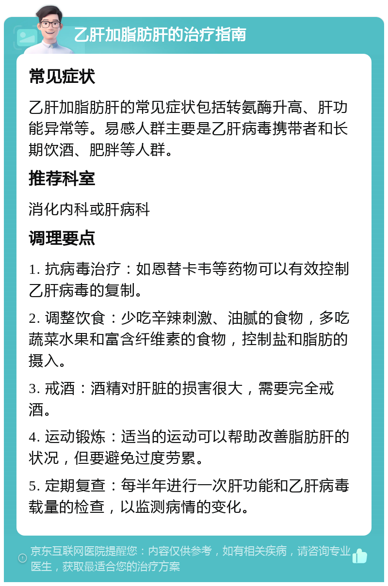 乙肝加脂肪肝的治疗指南 常见症状 乙肝加脂肪肝的常见症状包括转氨酶升高、肝功能异常等。易感人群主要是乙肝病毒携带者和长期饮酒、肥胖等人群。 推荐科室 消化内科或肝病科 调理要点 1. 抗病毒治疗：如恩替卡韦等药物可以有效控制乙肝病毒的复制。 2. 调整饮食：少吃辛辣刺激、油腻的食物，多吃蔬菜水果和富含纤维素的食物，控制盐和脂肪的摄入。 3. 戒酒：酒精对肝脏的损害很大，需要完全戒酒。 4. 运动锻炼：适当的运动可以帮助改善脂肪肝的状况，但要避免过度劳累。 5. 定期复查：每半年进行一次肝功能和乙肝病毒载量的检查，以监测病情的变化。