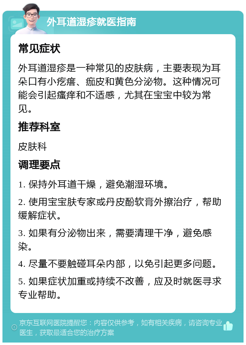 外耳道湿疹就医指南 常见症状 外耳道湿疹是一种常见的皮肤病，主要表现为耳朵口有小疙瘩、痂皮和黄色分泌物。这种情况可能会引起瘙痒和不适感，尤其在宝宝中较为常见。 推荐科室 皮肤科 调理要点 1. 保持外耳道干燥，避免潮湿环境。 2. 使用宝宝肤专家或丹皮酚软膏外擦治疗，帮助缓解症状。 3. 如果有分泌物出来，需要清理干净，避免感染。 4. 尽量不要触碰耳朵内部，以免引起更多问题。 5. 如果症状加重或持续不改善，应及时就医寻求专业帮助。