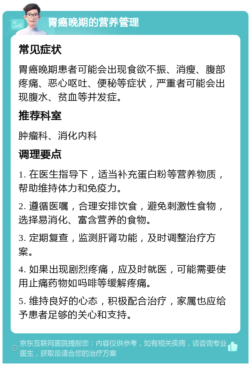 胃癌晚期的营养管理 常见症状 胃癌晚期患者可能会出现食欲不振、消瘦、腹部疼痛、恶心呕吐、便秘等症状，严重者可能会出现腹水、贫血等并发症。 推荐科室 肿瘤科、消化内科 调理要点 1. 在医生指导下，适当补充蛋白粉等营养物质，帮助维持体力和免疫力。 2. 遵循医嘱，合理安排饮食，避免刺激性食物，选择易消化、富含营养的食物。 3. 定期复查，监测肝肾功能，及时调整治疗方案。 4. 如果出现剧烈疼痛，应及时就医，可能需要使用止痛药物如吗啡等缓解疼痛。 5. 维持良好的心态，积极配合治疗，家属也应给予患者足够的关心和支持。