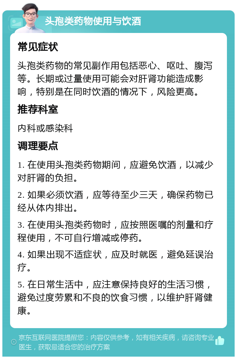 头孢类药物使用与饮酒 常见症状 头孢类药物的常见副作用包括恶心、呕吐、腹泻等。长期或过量使用可能会对肝肾功能造成影响，特别是在同时饮酒的情况下，风险更高。 推荐科室 内科或感染科 调理要点 1. 在使用头孢类药物期间，应避免饮酒，以减少对肝肾的负担。 2. 如果必须饮酒，应等待至少三天，确保药物已经从体内排出。 3. 在使用头孢类药物时，应按照医嘱的剂量和疗程使用，不可自行增减或停药。 4. 如果出现不适症状，应及时就医，避免延误治疗。 5. 在日常生活中，应注意保持良好的生活习惯，避免过度劳累和不良的饮食习惯，以维护肝肾健康。