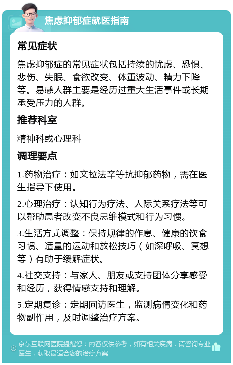 焦虑抑郁症就医指南 常见症状 焦虑抑郁症的常见症状包括持续的忧虑、恐惧、悲伤、失眠、食欲改变、体重波动、精力下降等。易感人群主要是经历过重大生活事件或长期承受压力的人群。 推荐科室 精神科或心理科 调理要点 1.药物治疗：如文拉法辛等抗抑郁药物，需在医生指导下使用。 2.心理治疗：认知行为疗法、人际关系疗法等可以帮助患者改变不良思维模式和行为习惯。 3.生活方式调整：保持规律的作息、健康的饮食习惯、适量的运动和放松技巧（如深呼吸、冥想等）有助于缓解症状。 4.社交支持：与家人、朋友或支持团体分享感受和经历，获得情感支持和理解。 5.定期复诊：定期回访医生，监测病情变化和药物副作用，及时调整治疗方案。