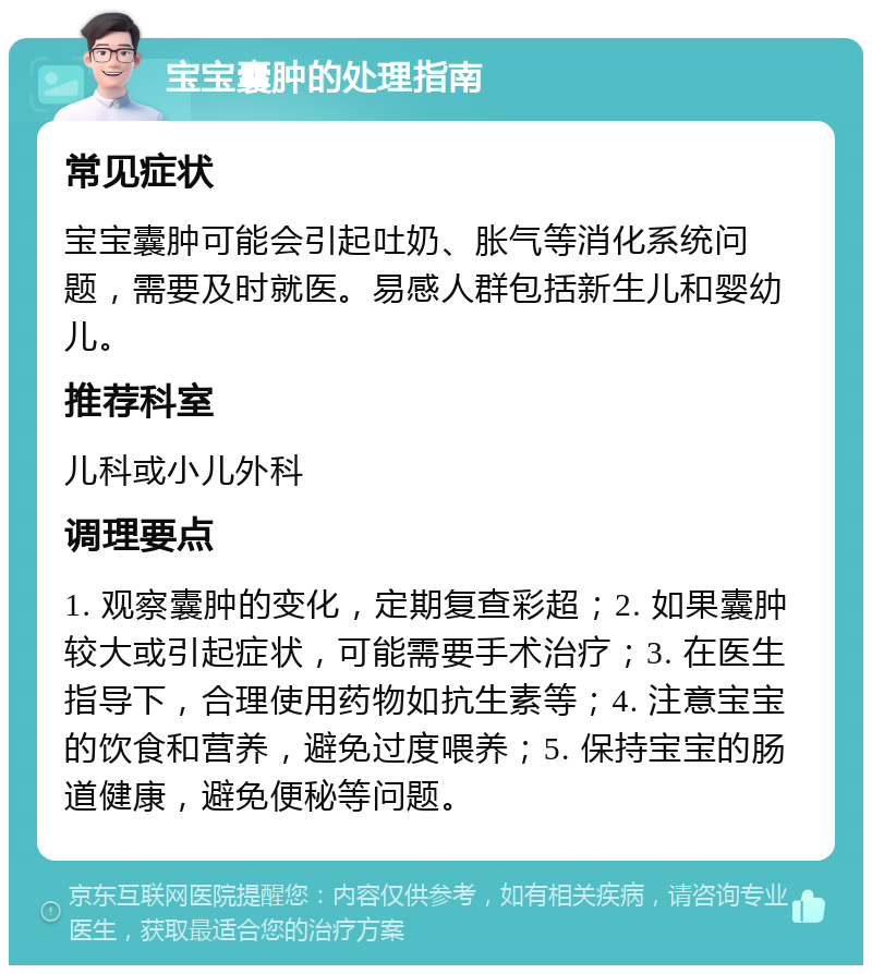 宝宝囊肿的处理指南 常见症状 宝宝囊肿可能会引起吐奶、胀气等消化系统问题，需要及时就医。易感人群包括新生儿和婴幼儿。 推荐科室 儿科或小儿外科 调理要点 1. 观察囊肿的变化，定期复查彩超；2. 如果囊肿较大或引起症状，可能需要手术治疗；3. 在医生指导下，合理使用药物如抗生素等；4. 注意宝宝的饮食和营养，避免过度喂养；5. 保持宝宝的肠道健康，避免便秘等问题。