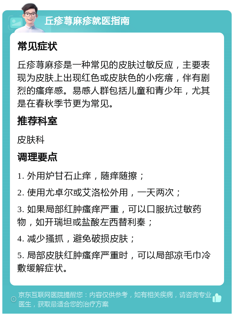 丘疹荨麻疹就医指南 常见症状 丘疹荨麻疹是一种常见的皮肤过敏反应，主要表现为皮肤上出现红色或皮肤色的小疙瘩，伴有剧烈的瘙痒感。易感人群包括儿童和青少年，尤其是在春秋季节更为常见。 推荐科室 皮肤科 调理要点 1. 外用炉甘石止痒，随痒随擦； 2. 使用尤卓尔或艾洛松外用，一天两次； 3. 如果局部红肿瘙痒严重，可以口服抗过敏药物，如开瑞坦或盐酸左西替利秦； 4. 减少搔抓，避免破损皮肤； 5. 局部皮肤红肿瘙痒严重时，可以局部凉毛巾冷敷缓解症状。