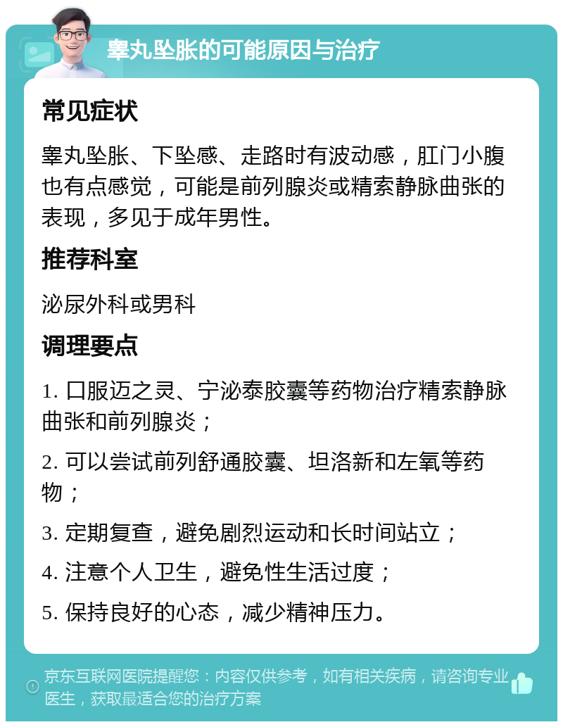 睾丸坠胀的可能原因与治疗 常见症状 睾丸坠胀、下坠感、走路时有波动感，肛门小腹也有点感觉，可能是前列腺炎或精索静脉曲张的表现，多见于成年男性。 推荐科室 泌尿外科或男科 调理要点 1. 口服迈之灵、宁泌泰胶囊等药物治疗精索静脉曲张和前列腺炎； 2. 可以尝试前列舒通胶囊、坦洛新和左氧等药物； 3. 定期复查，避免剧烈运动和长时间站立； 4. 注意个人卫生，避免性生活过度； 5. 保持良好的心态，减少精神压力。