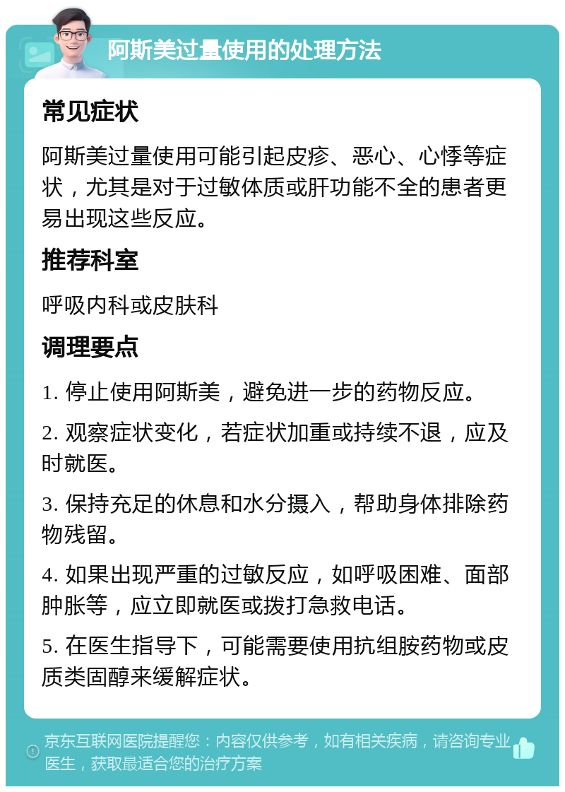 阿斯美过量使用的处理方法 常见症状 阿斯美过量使用可能引起皮疹、恶心、心悸等症状，尤其是对于过敏体质或肝功能不全的患者更易出现这些反应。 推荐科室 呼吸内科或皮肤科 调理要点 1. 停止使用阿斯美，避免进一步的药物反应。 2. 观察症状变化，若症状加重或持续不退，应及时就医。 3. 保持充足的休息和水分摄入，帮助身体排除药物残留。 4. 如果出现严重的过敏反应，如呼吸困难、面部肿胀等，应立即就医或拨打急救电话。 5. 在医生指导下，可能需要使用抗组胺药物或皮质类固醇来缓解症状。