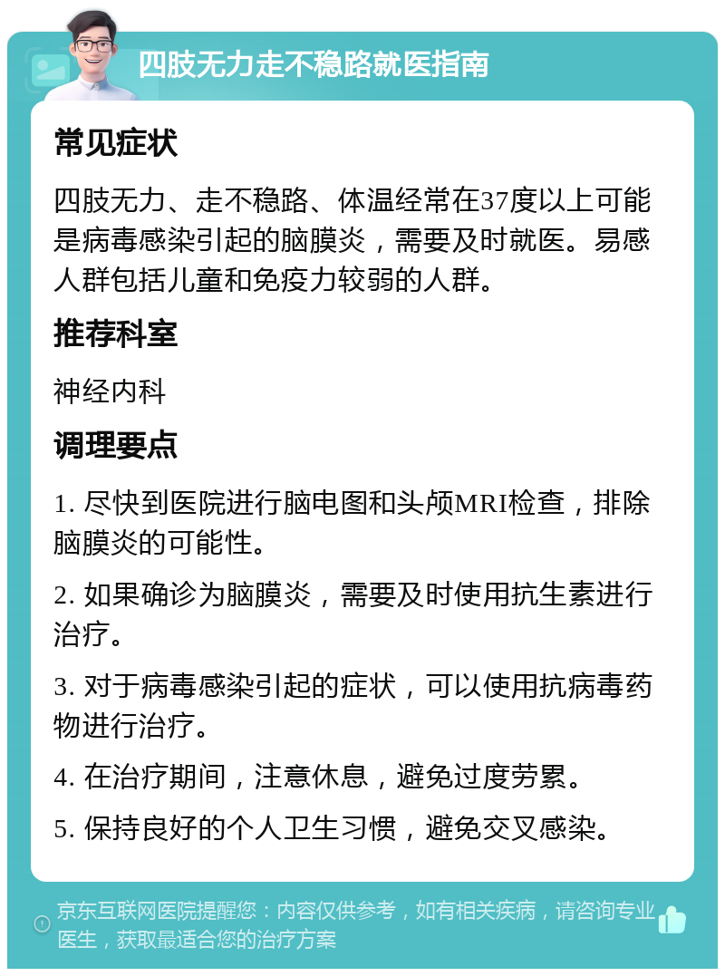 四肢无力走不稳路就医指南 常见症状 四肢无力、走不稳路、体温经常在37度以上可能是病毒感染引起的脑膜炎，需要及时就医。易感人群包括儿童和免疫力较弱的人群。 推荐科室 神经内科 调理要点 1. 尽快到医院进行脑电图和头颅MRI检查，排除脑膜炎的可能性。 2. 如果确诊为脑膜炎，需要及时使用抗生素进行治疗。 3. 对于病毒感染引起的症状，可以使用抗病毒药物进行治疗。 4. 在治疗期间，注意休息，避免过度劳累。 5. 保持良好的个人卫生习惯，避免交叉感染。