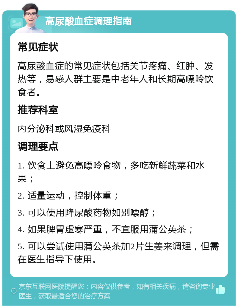 高尿酸血症调理指南 常见症状 高尿酸血症的常见症状包括关节疼痛、红肿、发热等，易感人群主要是中老年人和长期高嘌呤饮食者。 推荐科室 内分泌科或风湿免疫科 调理要点 1. 饮食上避免高嘌呤食物，多吃新鲜蔬菜和水果； 2. 适量运动，控制体重； 3. 可以使用降尿酸药物如别嘌醇； 4. 如果脾胃虚寒严重，不宜服用蒲公英茶； 5. 可以尝试使用蒲公英茶加2片生姜来调理，但需在医生指导下使用。