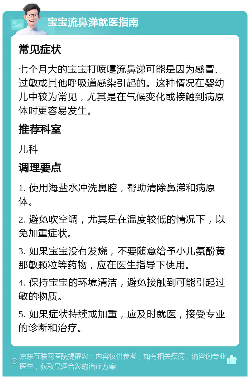 宝宝流鼻涕就医指南 常见症状 七个月大的宝宝打喷嚏流鼻涕可能是因为感冒、过敏或其他呼吸道感染引起的。这种情况在婴幼儿中较为常见，尤其是在气候变化或接触到病原体时更容易发生。 推荐科室 儿科 调理要点 1. 使用海盐水冲洗鼻腔，帮助清除鼻涕和病原体。 2. 避免吹空调，尤其是在温度较低的情况下，以免加重症状。 3. 如果宝宝没有发烧，不要随意给予小儿氨酚黄那敏颗粒等药物，应在医生指导下使用。 4. 保持宝宝的环境清洁，避免接触到可能引起过敏的物质。 5. 如果症状持续或加重，应及时就医，接受专业的诊断和治疗。