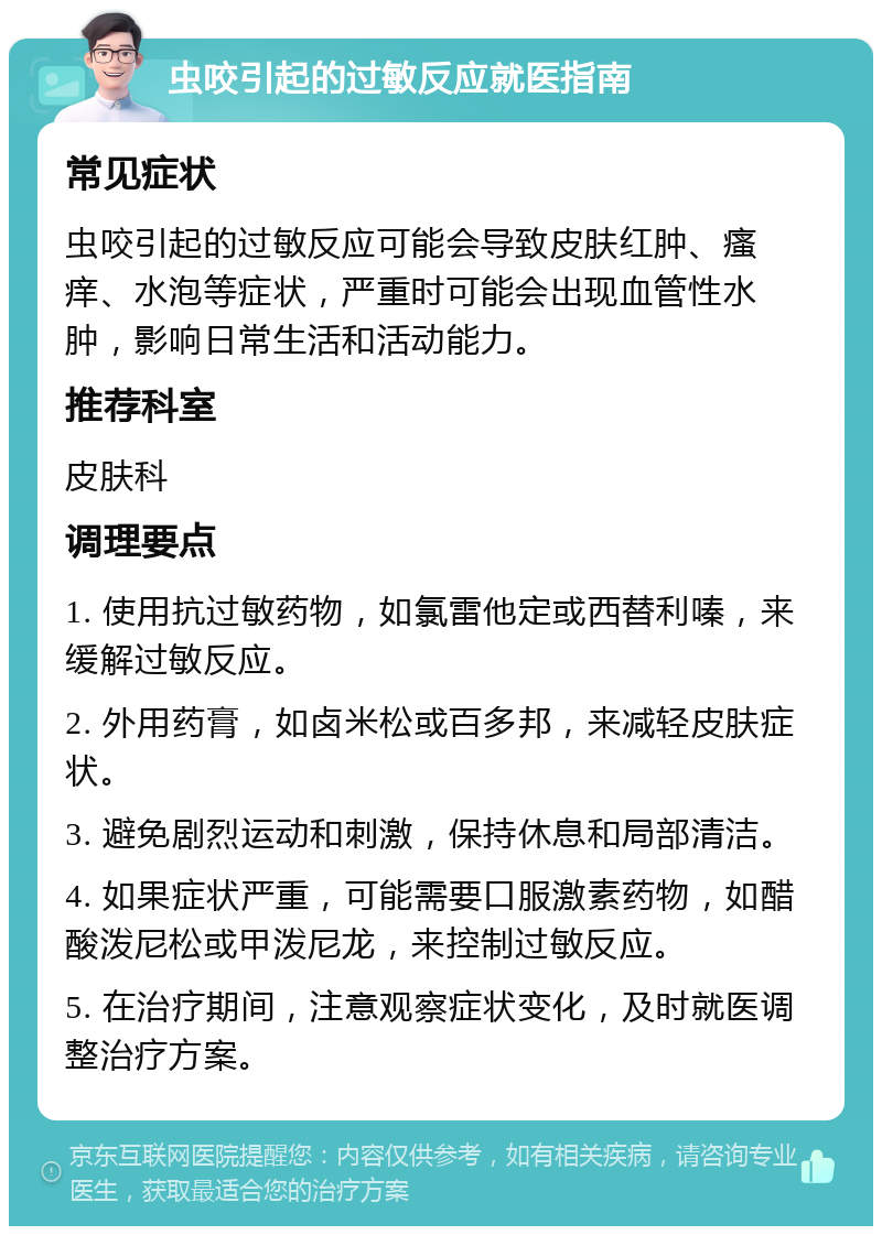 虫咬引起的过敏反应就医指南 常见症状 虫咬引起的过敏反应可能会导致皮肤红肿、瘙痒、水泡等症状，严重时可能会出现血管性水肿，影响日常生活和活动能力。 推荐科室 皮肤科 调理要点 1. 使用抗过敏药物，如氯雷他定或西替利嗪，来缓解过敏反应。 2. 外用药膏，如卤米松或百多邦，来减轻皮肤症状。 3. 避免剧烈运动和刺激，保持休息和局部清洁。 4. 如果症状严重，可能需要口服激素药物，如醋酸泼尼松或甲泼尼龙，来控制过敏反应。 5. 在治疗期间，注意观察症状变化，及时就医调整治疗方案。