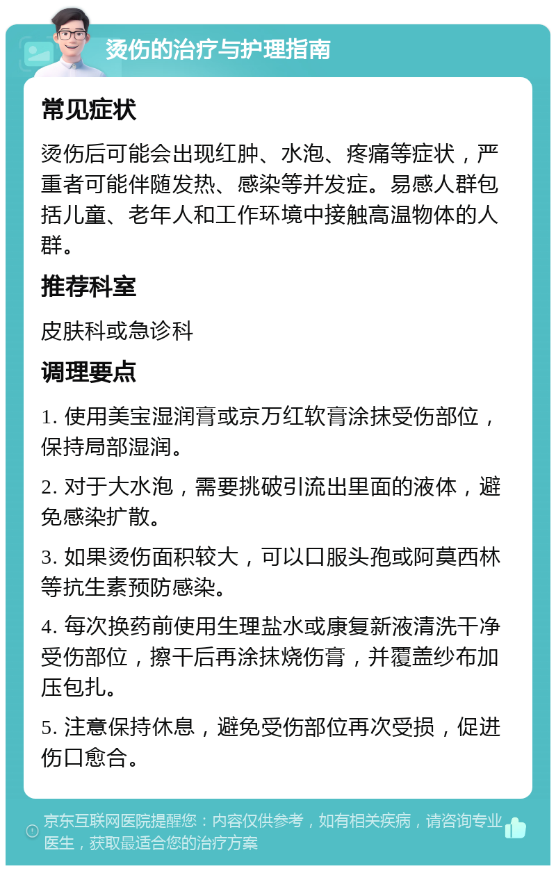 烫伤的治疗与护理指南 常见症状 烫伤后可能会出现红肿、水泡、疼痛等症状，严重者可能伴随发热、感染等并发症。易感人群包括儿童、老年人和工作环境中接触高温物体的人群。 推荐科室 皮肤科或急诊科 调理要点 1. 使用美宝湿润膏或京万红软膏涂抹受伤部位，保持局部湿润。 2. 对于大水泡，需要挑破引流出里面的液体，避免感染扩散。 3. 如果烫伤面积较大，可以口服头孢或阿莫西林等抗生素预防感染。 4. 每次换药前使用生理盐水或康复新液清洗干净受伤部位，擦干后再涂抹烧伤膏，并覆盖纱布加压包扎。 5. 注意保持休息，避免受伤部位再次受损，促进伤口愈合。