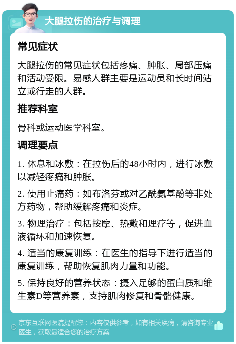 大腿拉伤的治疗与调理 常见症状 大腿拉伤的常见症状包括疼痛、肿胀、局部压痛和活动受限。易感人群主要是运动员和长时间站立或行走的人群。 推荐科室 骨科或运动医学科室。 调理要点 1. 休息和冰敷：在拉伤后的48小时内，进行冰敷以减轻疼痛和肿胀。 2. 使用止痛药：如布洛芬或对乙酰氨基酚等非处方药物，帮助缓解疼痛和炎症。 3. 物理治疗：包括按摩、热敷和理疗等，促进血液循环和加速恢复。 4. 适当的康复训练：在医生的指导下进行适当的康复训练，帮助恢复肌肉力量和功能。 5. 保持良好的营养状态：摄入足够的蛋白质和维生素D等营养素，支持肌肉修复和骨骼健康。